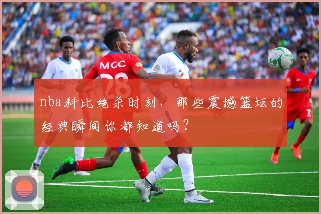 nba科比绝杀时刻，那些震撼篮坛的经典瞬间你都知道吗？