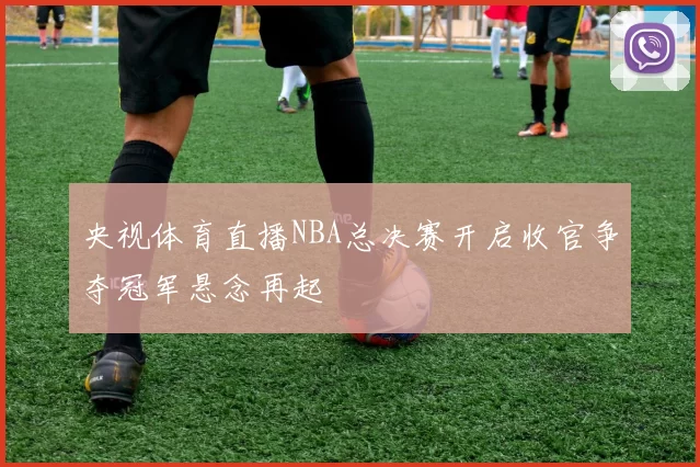央视体育直播NBA总决赛开启收官争夺冠军悬念再起