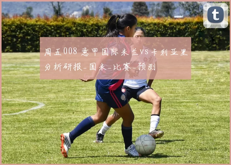 周五008 意甲国际米兰vs卡利亚里分析研报_国米_比赛_预测