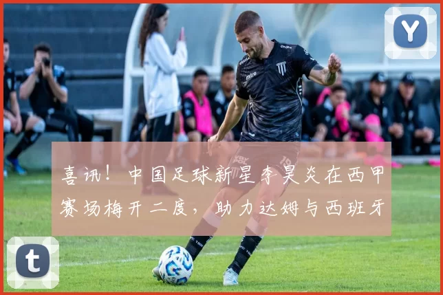 喜讯！中国足球新星李昊炎在西甲赛场梅开二度，助力达姆与西班牙人战平_巴萨_梯队_马德里竞技
