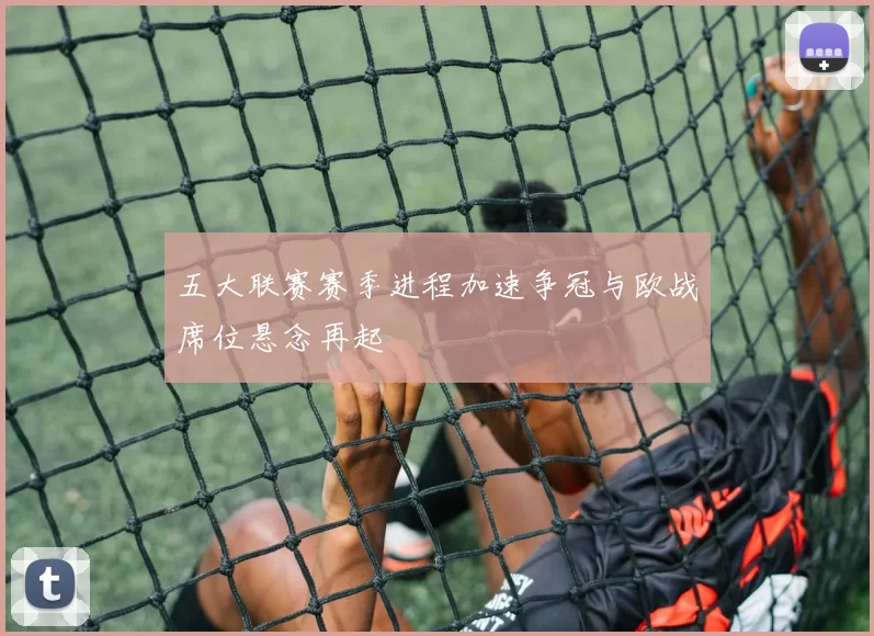 五大联赛赛季进程加速争冠与欧战席位悬念再起