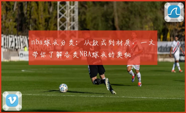 nba球衣分类：从款式到材质，一文带你了解各类NBA球衣的奥秘