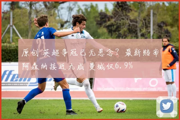 原创 英超争冠已无悬念？最新赔率阿森纳接近九成 曼城仅6.9%