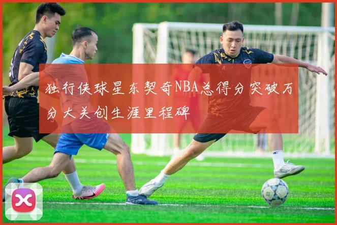 独行侠球星东契奇NBA总得分突破万分大关创生涯里程碑