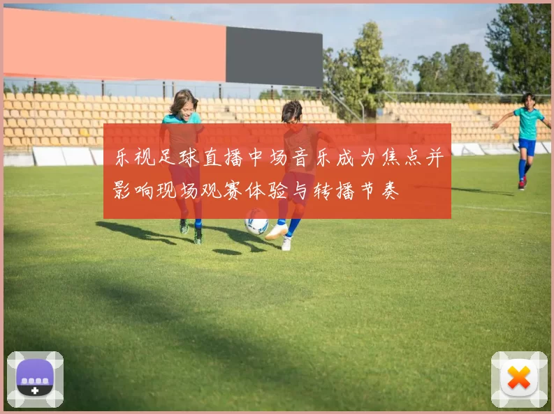 乐视足球直播中场音乐成为焦点并影响现场观赛体验与转播节奏