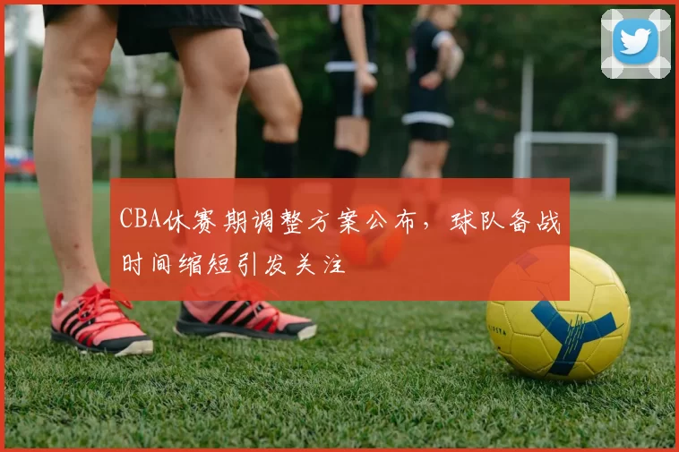CBA休赛期调整方案公布，球队备战时间缩短引发关注