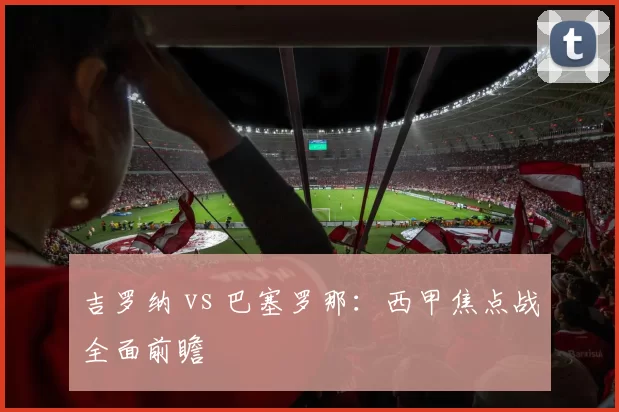 吉罗纳 vs 巴塞罗那：西甲焦点战全面前瞻