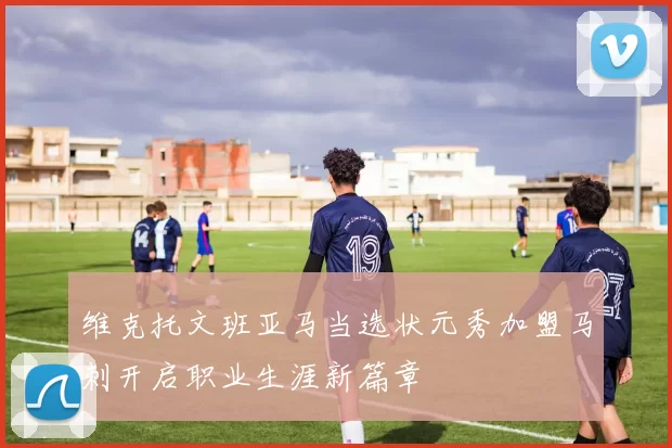 维克托文班亚马当选状元秀加盟马刺开启职业生涯新篇章