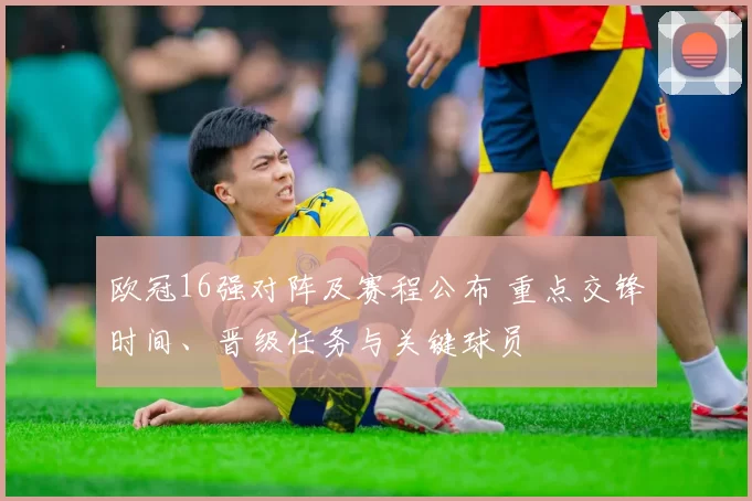 欧冠16强对阵及赛程公布 重点交锋时间、晋级任务与关键球员