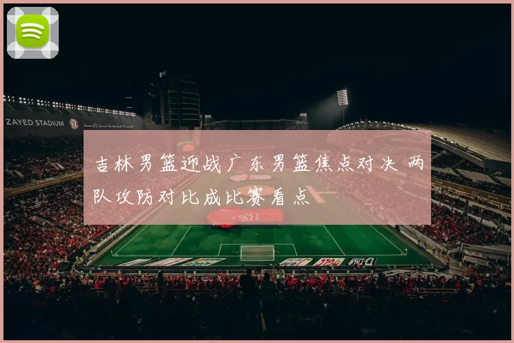 吉林男篮迎战广东男篮焦点对决 两队攻防对比成比赛看点