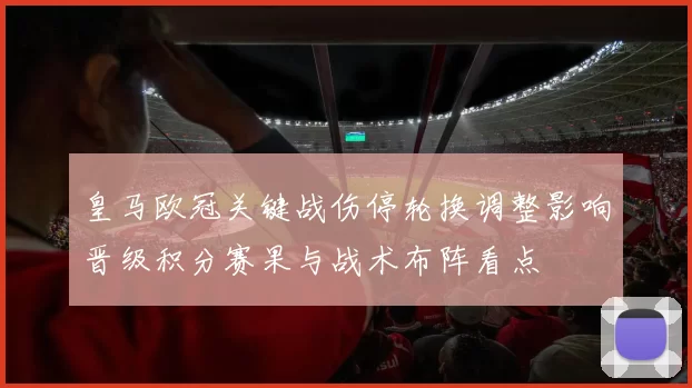 皇马欧冠关键战伤停轮换调整影响晋级积分赛果与战术布阵看点