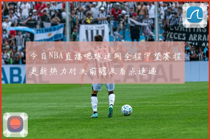 今日NBA直播吧球迷网全程守望赛程更新热力对决前瞻及看点速递
