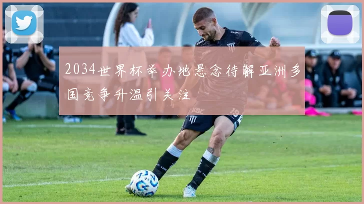 2034世界杯举办地悬念待解亚洲多国竞争升温引关注