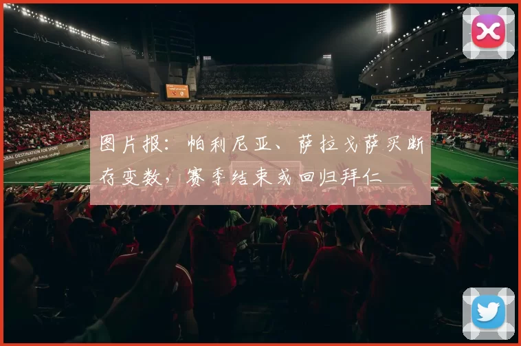 图片报：帕利尼亚、萨拉戈萨买断存变数，赛季结束或回归拜仁