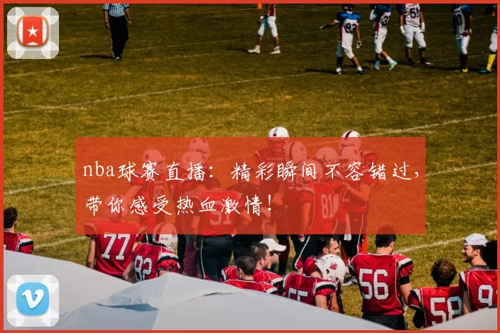 nba球赛直播：精彩瞬间不容错过，带你感受热血激情！