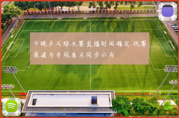 今晚乒乓球决赛直播时间确定 观赛渠道与夺冠看点同步公布