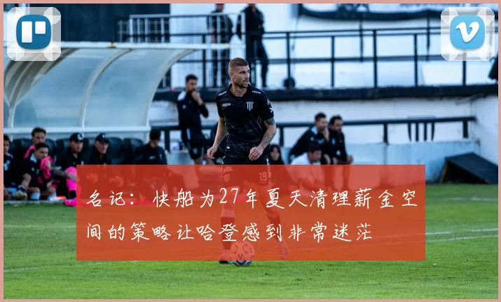 名记：快船为27年夏天清理薪金空间的策略让哈登感到非常迷茫