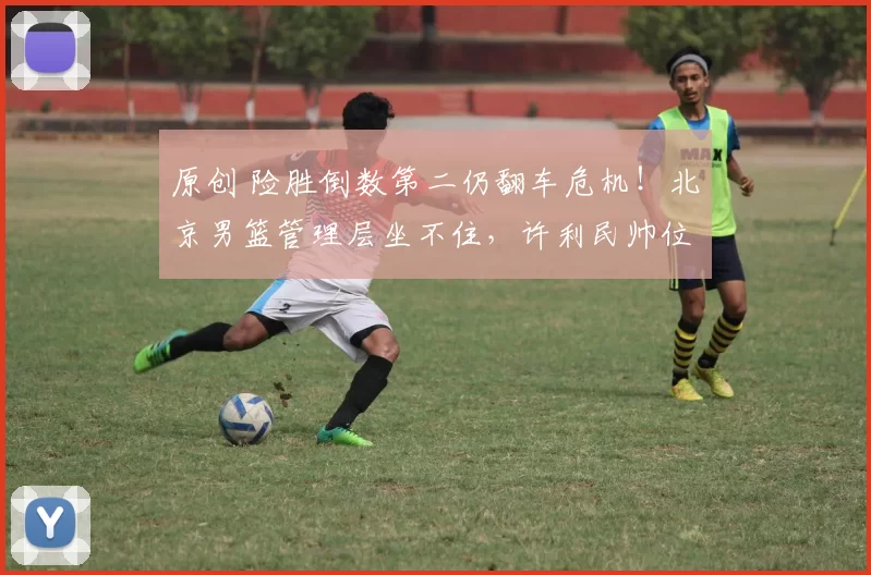 原创 险胜倒数第二仍翻车危机!北京男篮管理层坐不住,许利民帅位岌岌可危