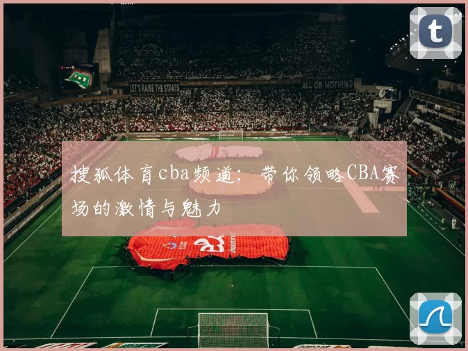搜狐体育cba频道：带你领略CBA赛场的激情与魅力