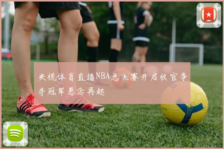 央视体育直播NBA总决赛开启收官争夺冠军悬念再起