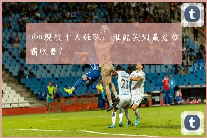 nba现役十大强队，谁能笑到最后称霸联盟？