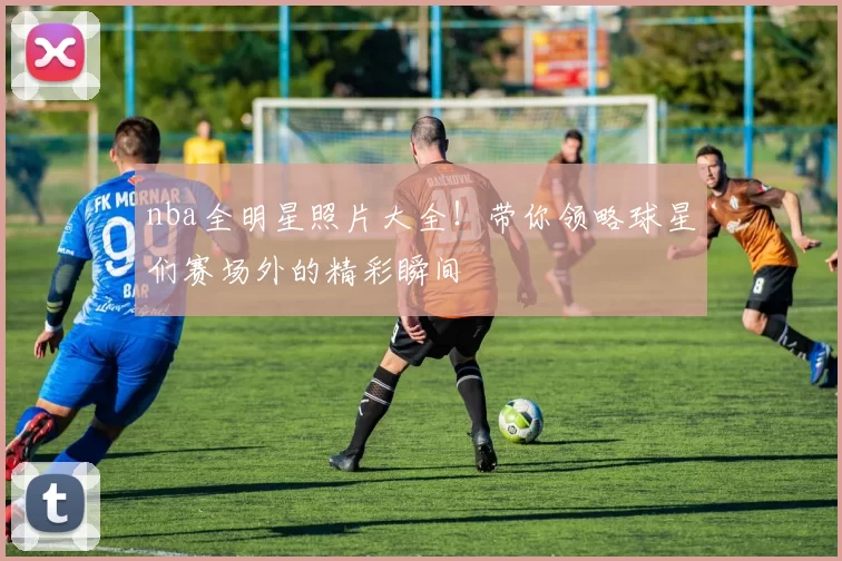 nba全明星照片大全！带你领略球星们赛场外的精彩瞬间