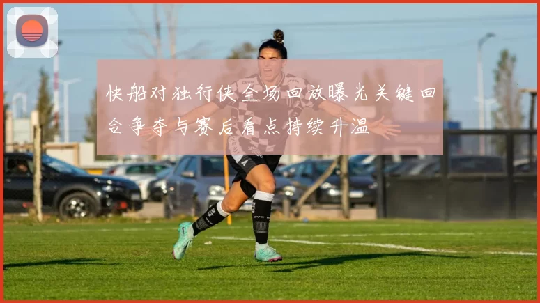 快船对独行侠全场回放曝光关键回合争夺与赛后看点持续升温