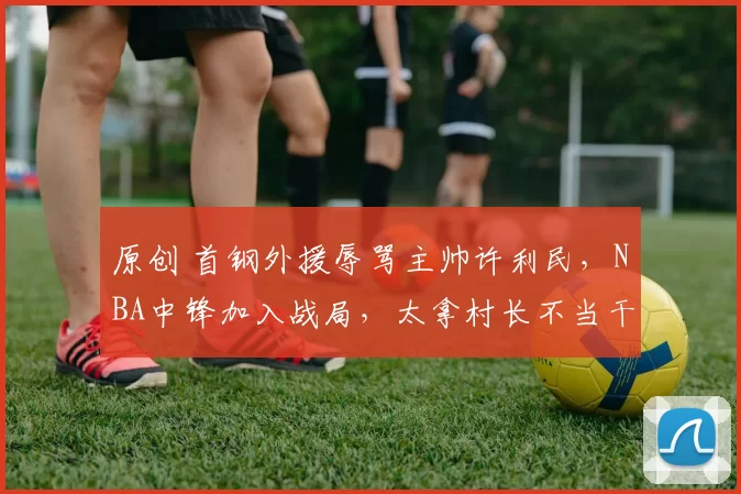 原创 首钢外援辱骂主帅许利民，NBA中锋加入战局，太拿村长不当干部了