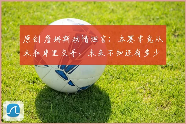 原创 詹姆斯动情坦言：本赛季竟从未和库里交手，未来不知还有多少机会