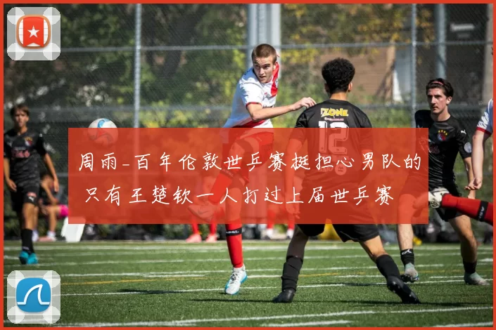 周雨_百年伦敦世乒赛挺担心男队的 只有王楚钦一人打过上届世乒赛