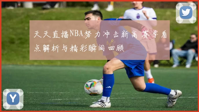 天天直播NBA努力冲击新高 赛季看点解析与精彩瞬间回顾