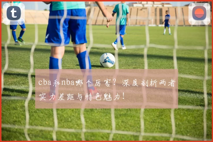 cba和nba哪个厉害？深度剖析两者实力差距与特色魅力！