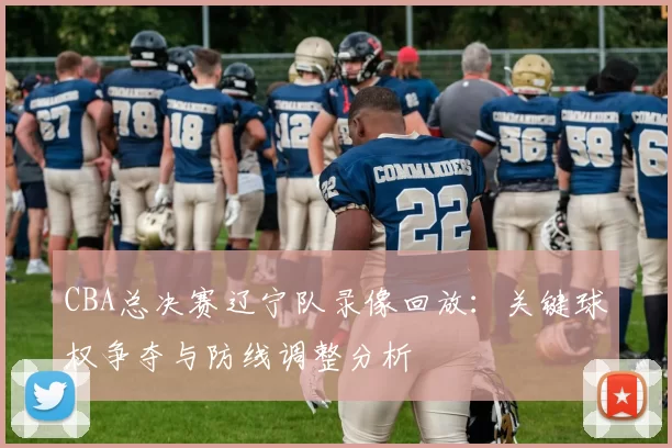 CBA总决赛辽宁队录像回放：关键球权争夺与防线调整分析