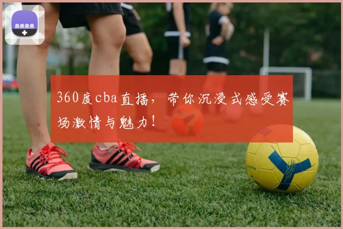 360度cba直播，带你沉浸式感受赛场激情与魅力！