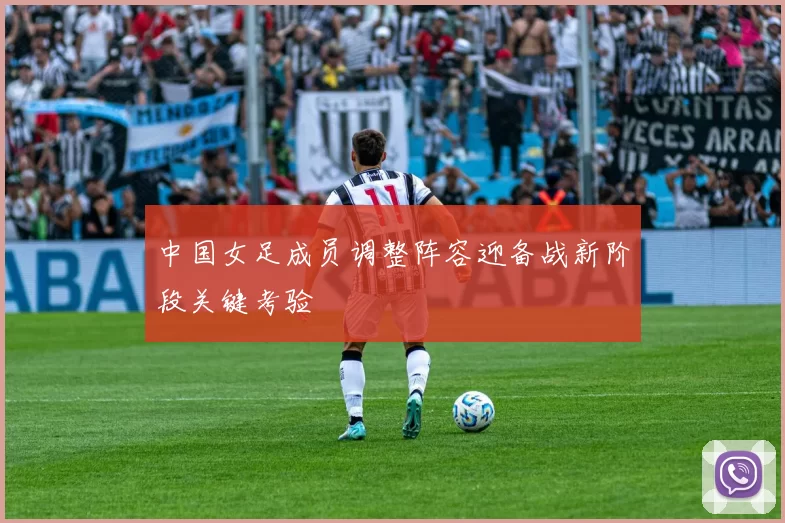 中国女足成员调整阵容迎备战新阶段关键考验