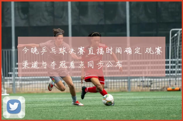 今晚乒乓球决赛直播时间确定 观赛渠道与夺冠看点同步公布