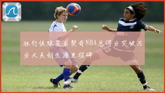 独行侠球星东契奇NBA总得分突破万分大关创生涯里程碑