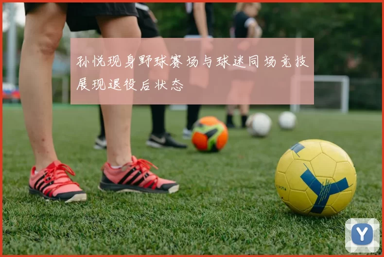 孙悦现身野球赛场与球迷同场竞技展现退役后状态