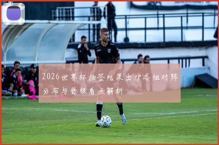 2026世界杯抽签结果出炉各组对阵分布与晋级看点解析