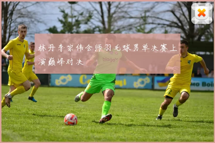 林丹李宗伟会师羽毛球男单决赛上演巅峰对决