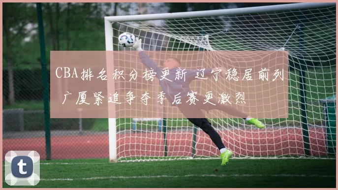 CBA排名积分榜更新 辽宁稳居前列 广厦紧追争夺季后赛更激烈