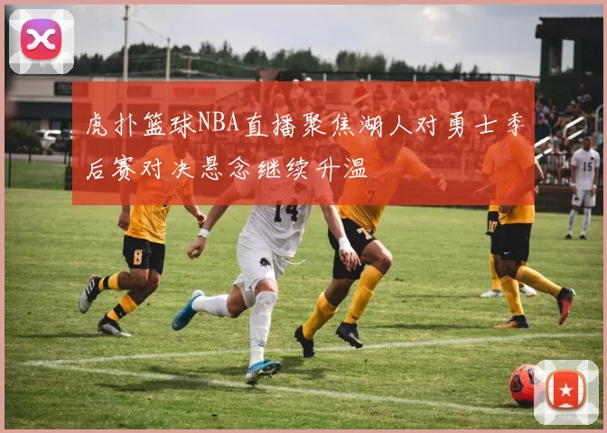虎扑篮球NBA直播聚焦湖人对勇士季后赛对决悬念继续升温