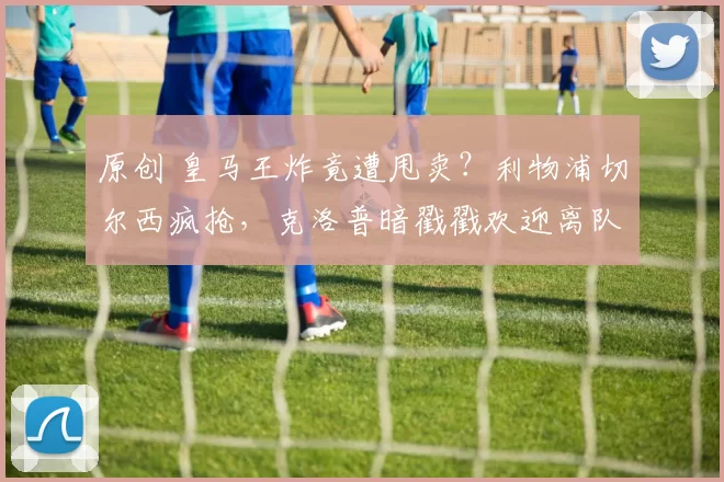 原创 皇马王炸竟遭甩卖？利物浦切尔西疯抢，克洛普暗戳戳欢迎离队？