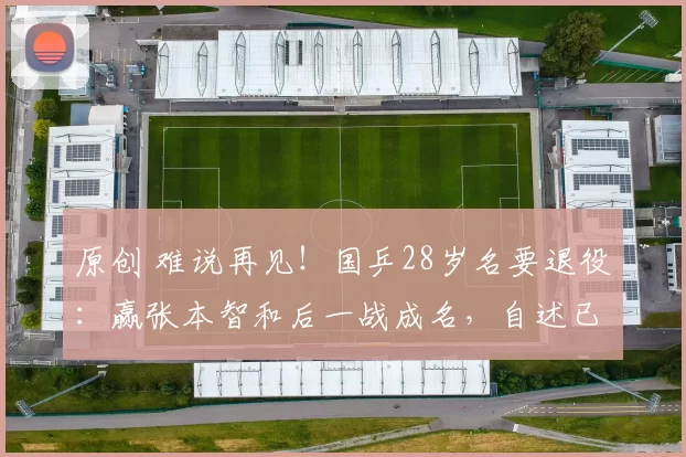 原创 难说再见！国乒28岁名要退役：赢张本智和后一战成名，自述已没有遗憾