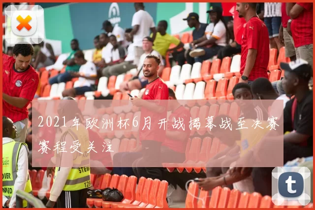 2021年欧洲杯6月开战揭幕战至决赛赛程受关注