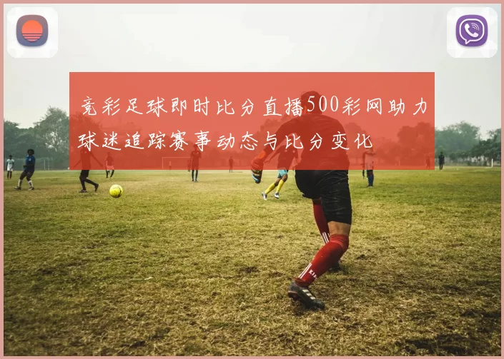 竞彩足球即时比分直播500彩网助力球迷追踪赛事动态与比分变化