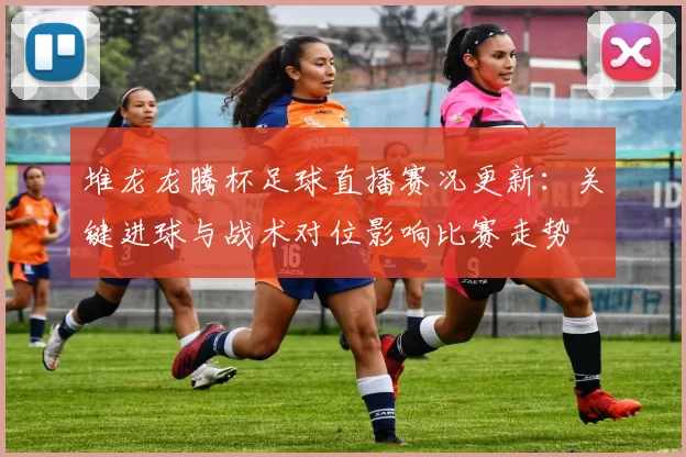 堆龙龙腾杯足球直播赛况更新：关键进球与战术对位影响比赛走势
