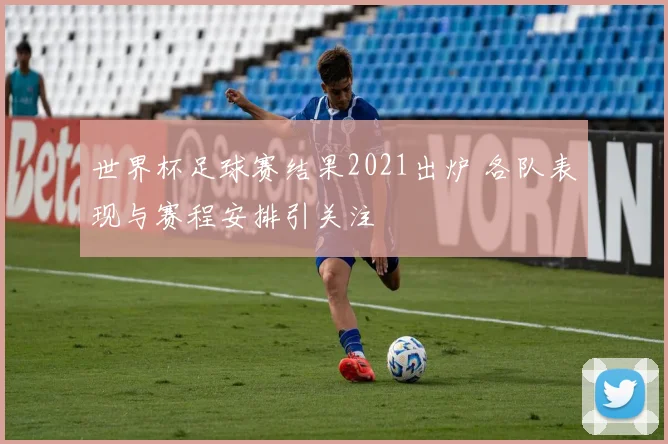 世界杯足球赛结果2021出炉 各队表现与赛程安排引关注