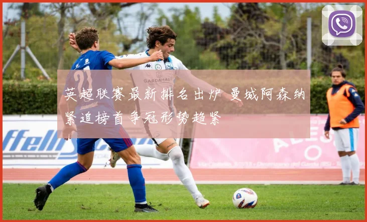 英超联赛最新排名出炉 曼城阿森纳紧追榜首争冠形势趋紧