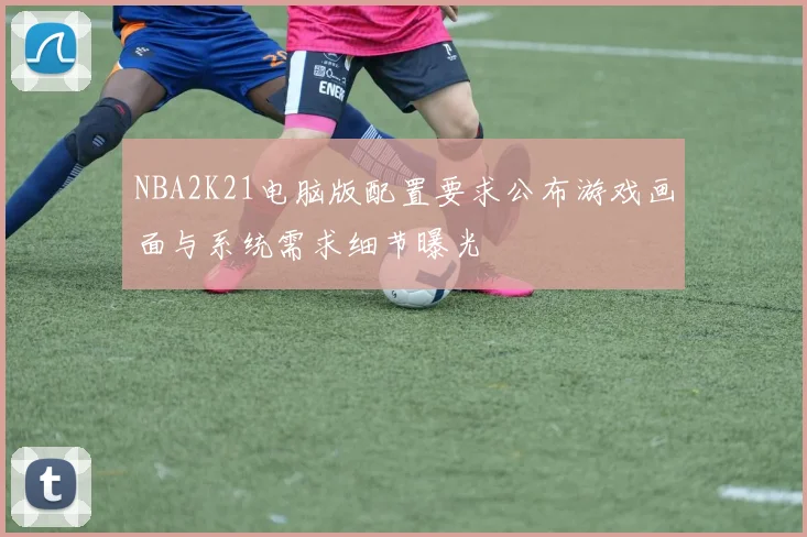NBA2K21电脑版配置要求公布游戏画面与系统需求细节曝光